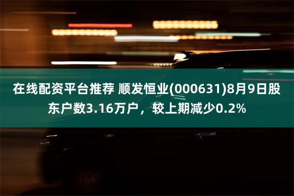 在线配资平台推荐 顺发恒业(000631)8月9日股东户数3.16万户，较上期减少0.2%