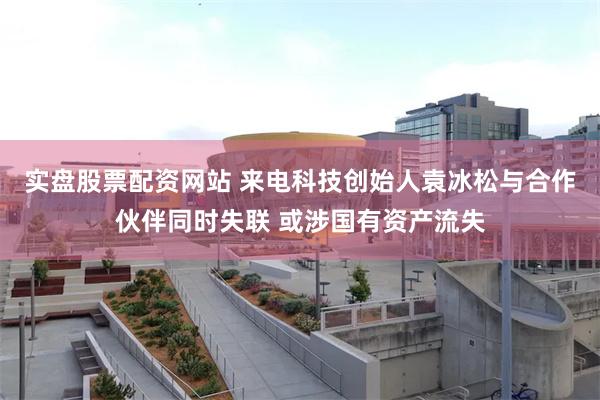 实盘股票配资网站 来电科技创始人袁冰松与合作伙伴同时失联 或涉国有资产流失