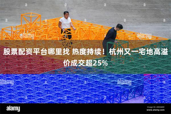 股票配资平台哪里找 热度持续！杭州又一宅地高溢价成交超25%