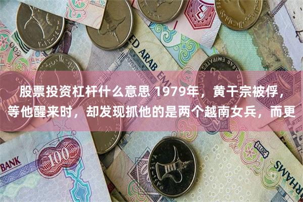 股票投资杠杆什么意思 1979年，黄干宗被俘，等他醒来时，却发现抓他的是两个越南女兵，而更