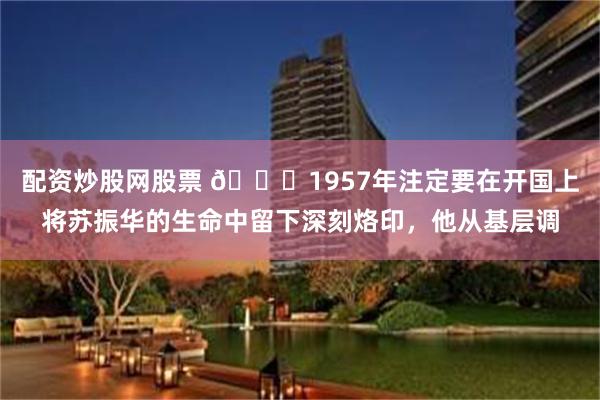 配资炒股网股票 🌞1957年注定要在开国上将苏振华的生命中留下深刻烙印，他从基层调