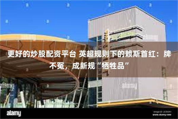更好的炒股配资平台 英超规则下的赖斯首红：牌不冤，成新规“牺牲品”