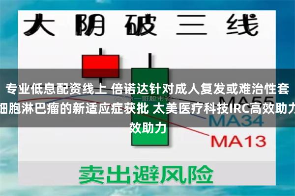 专业低息配资线上 倍诺达针对成人复发或难治性套细胞淋巴瘤的新适应症获批 太美医疗科技IRC高效助力