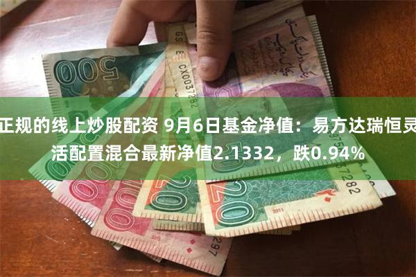正规的线上炒股配资 9月6日基金净值：易方达瑞恒灵活配置混合最新净值2.1332，跌0.94%