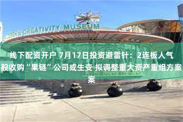 线下配资开户 7月17日投资避雷针：2连板人气股收购“果链”公司或生变 拟调整重大资产重组方案