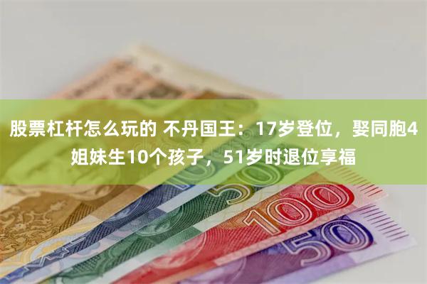 股票杠杆怎么玩的 不丹国王：17岁登位，娶同胞4姐妹生10个孩子，51岁时退位享福