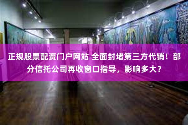 正规股票配资门户网站 全面封堵第三方代销！部分信托公司再收窗口指导，影响多大？