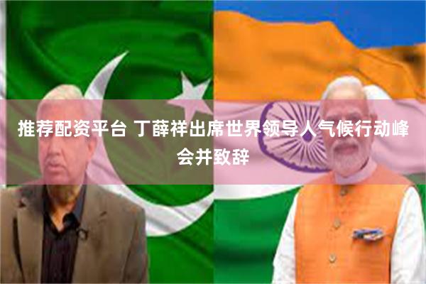 推荐配资平台 丁薛祥出席世界领导人气候行动峰会并致辞