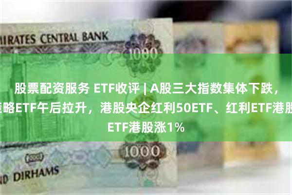 股票配资服务 ETF收评 | A股三大指数集体下跌，红利策略ETF午后拉升，港股央企红利50ETF、红利ETF港股涨1%