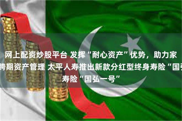 网上配资炒股平台 发挥“耐心资产”优势，助力家庭实现跨期资产管理 太平人寿推出新款分红型终身寿险“国弘一号”