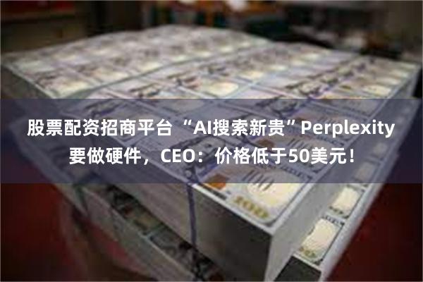 股票配资招商平台 “AI搜索新贵”Perplexity要做硬件，CEO：价格低于50美元！