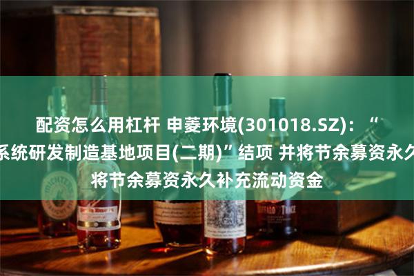 配资怎么用杠杆 申菱环境(301018.SZ)：“专业特种环境系统研发制造基地项目(二期)”结项 并将节余募资永久补充流动资金