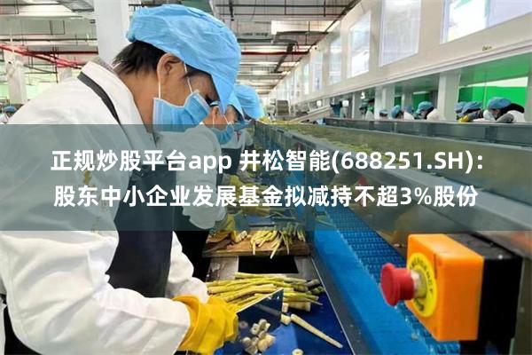 正规炒股平台app 井松智能(688251.SH)：股东中小企业发展基金拟减持不超3%股份