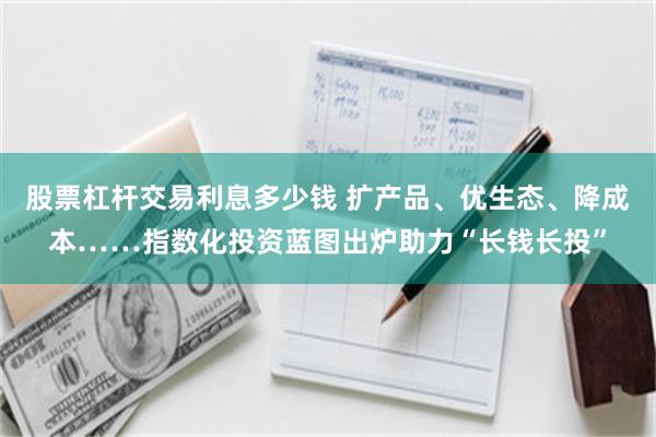 股票杠杆交易利息多少钱 扩产品、优生态、降成本……指数化投资蓝图出炉助力“长钱长投”