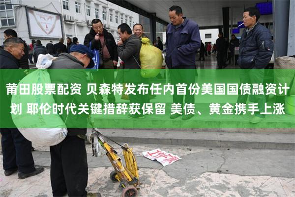 莆田股票配资 贝森特发布任内首份美国国债融资计划 耶伦时代关键措辞获保留 美债、黄金携手上涨