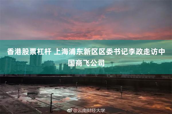 香港股票杠杆 上海浦东新区区委书记李政走访中国商飞公司
