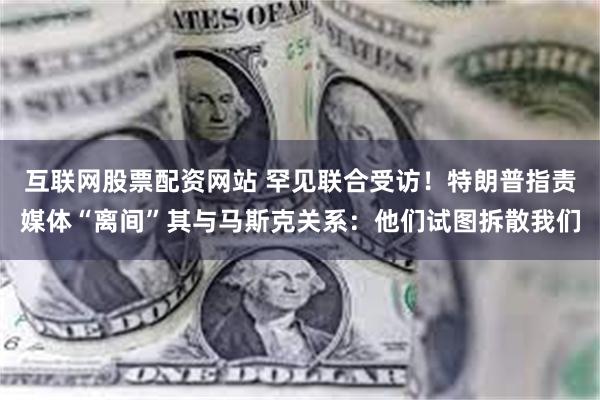 互联网股票配资网站 罕见联合受访！特朗普指责媒体“离间”其与马斯克关系：他们试图拆散我们