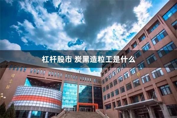 杠杆股市 炭黑造粒工是什么