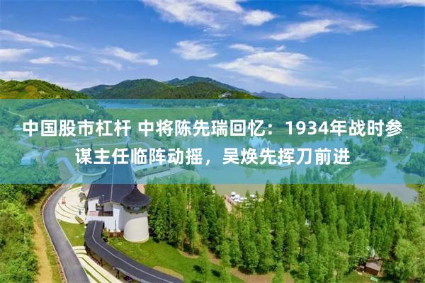 中国股市杠杆 中将陈先瑞回忆：1934年战时参谋主任临阵动摇，吴焕先挥刀前进