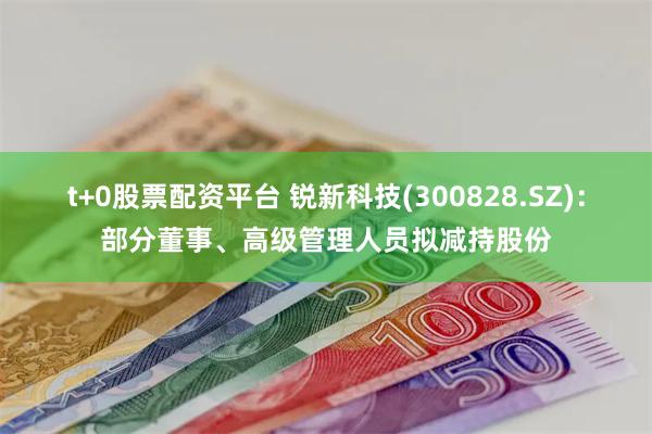 t+0股票配资平台 锐新科技(300828.SZ)：部分董事、高级管理人员拟减持股份