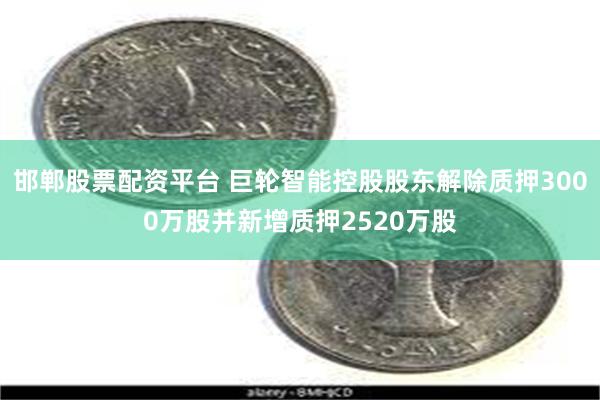 邯郸股票配资平台 巨轮智能控股股东解除质押3000万股并新增质押2520万股
