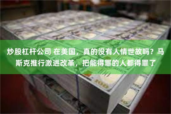 炒股杠杆公司 在美国，真的没有人情世故吗？马斯克推行激进改革，把能得罪的人都得罪了