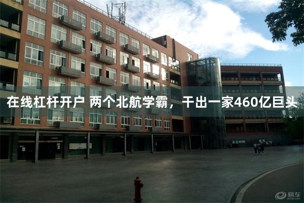 在线杠杆开户 两个北航学霸，干出一家460亿巨头