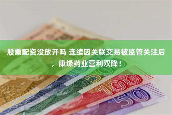 股票配资没放开吗 连续因关联交易被监管关注后，康缘药业营利双降！