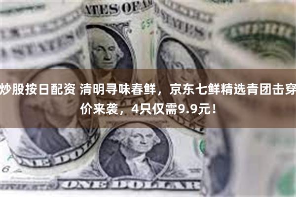 炒股按日配资 清明寻味春鲜，京东七鲜精选青团击穿价来袭，4只仅需9.9元！