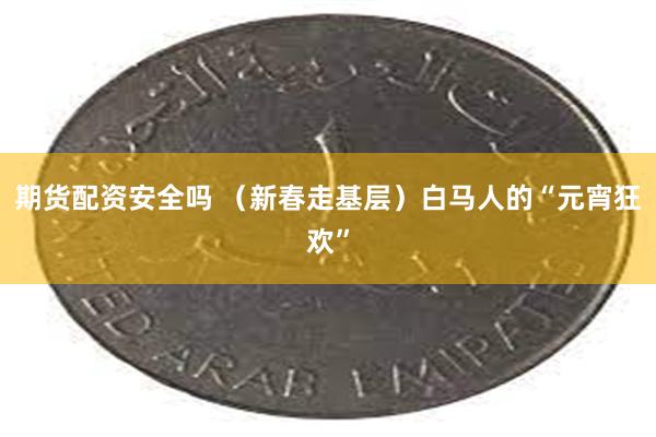 期货配资安全吗 （新春走基层）白马人的“元宵狂欢”