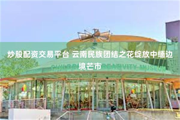 炒股配资交易平台 云南民族团结之花绽放中缅边境芒市