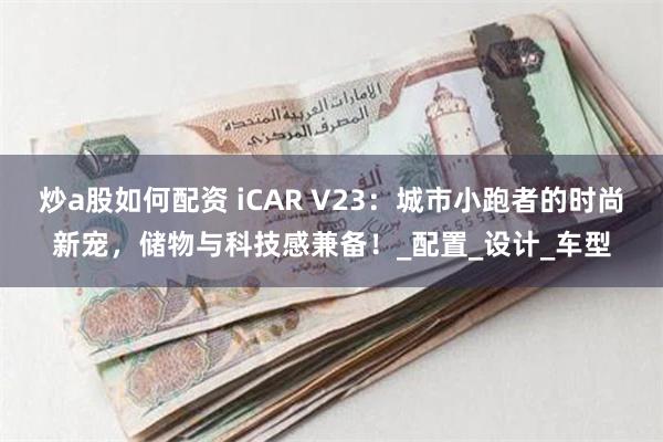 炒a股如何配资 iCAR V23：城市小跑者的时尚新宠，储物与科技感兼备！_配置_设计_车型