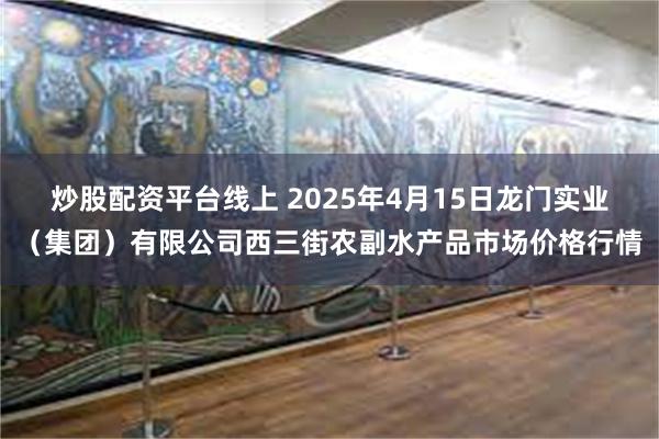 炒股配资平台线上 2025年4月15日龙门实业(集团)有限公司西三街农副水产品市场价格行情