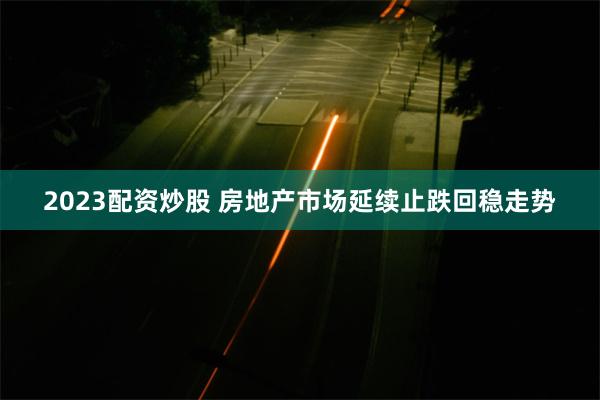 2023配资炒股 房地产市场延续止跌回稳走势