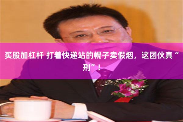 买股加杠杆 打着快递站的幌子卖假烟，这团伙真“刑”！