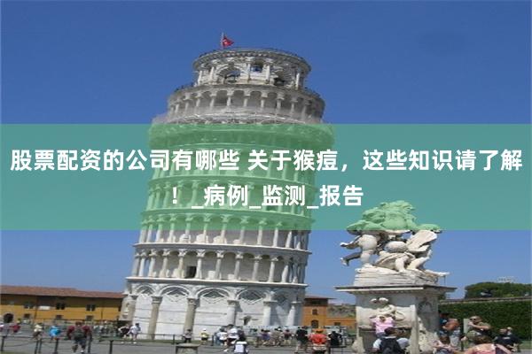 股票配资的公司有哪些 关于猴痘，这些知识请了解！_病例_监测_报告