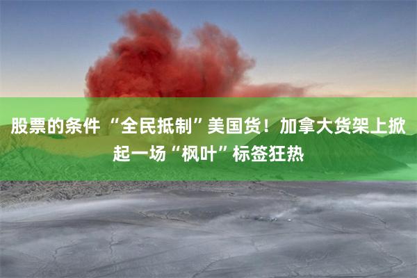 股票的条件 “全民抵制”美国货！加拿大货架上掀起一场“枫叶”标签狂热