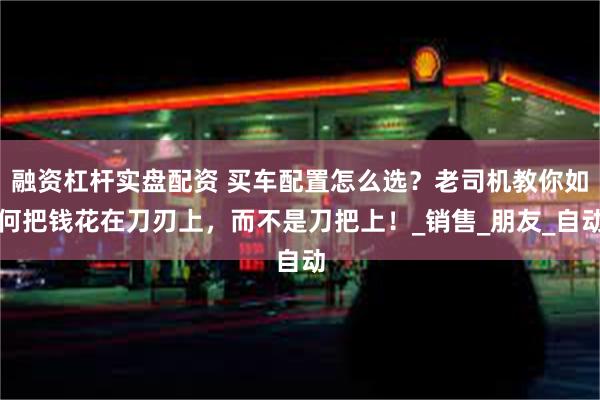 融资杠杆实盘配资 买车配置怎么选？老司机教你如何把钱花在刀刃上，而不是刀把上！_