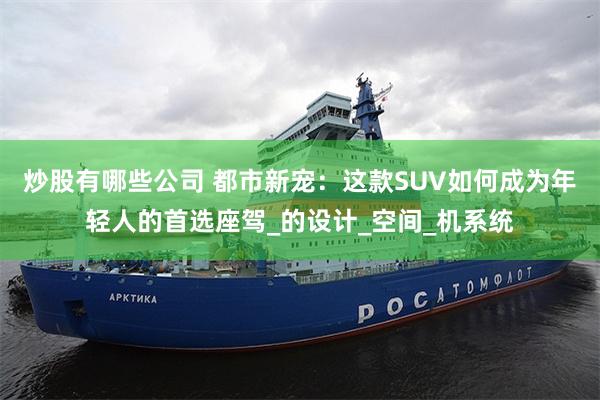 炒股有哪些公司 都市新宠：这款SUV如何成为年轻人的首选座驾_的设计_空间_机系