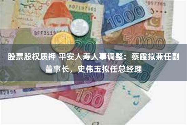 股票股权质押 平安人寿人事调整：蔡霆拟兼任副董事长，史伟玉拟任总经理