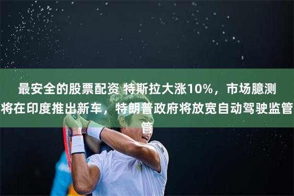 最安全的股票配资 特斯拉大涨10%，市场臆测将在印度推出新车，特朗普政府将放宽自