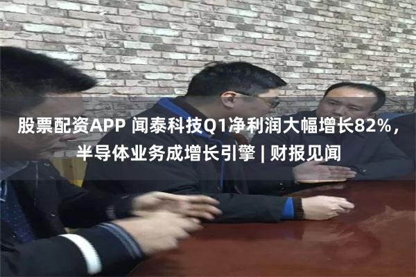 股票配资APP 闻泰科技Q1净利润大幅增长82%，半导体业务成增长引擎 | 财报