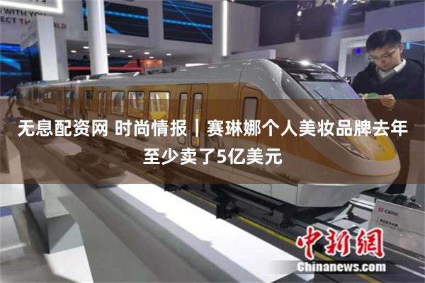 无息配资网 时尚情报｜赛琳娜个人美妆品牌去年至少卖了5亿美元