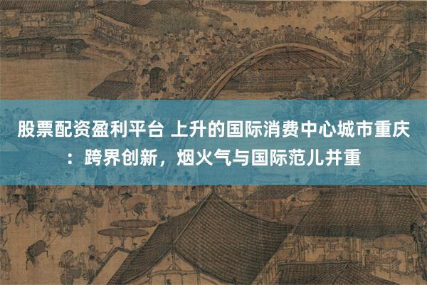 股票配资盈利平台 上升的国际消费中心城市重庆：跨界创新，烟火气与国际范儿并重