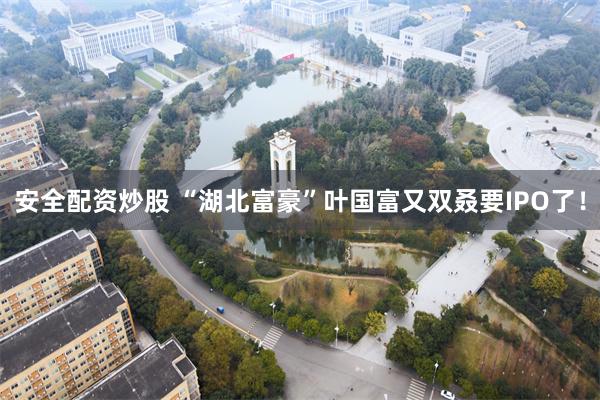安全配资炒股 “湖北富豪”叶国富又双叒要IPO了！