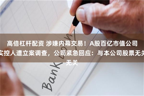 高倍杠杆配资 涉嫌内幕交易！A股百亿市值公司实控人遭立案调查，公司紧急回应：与本