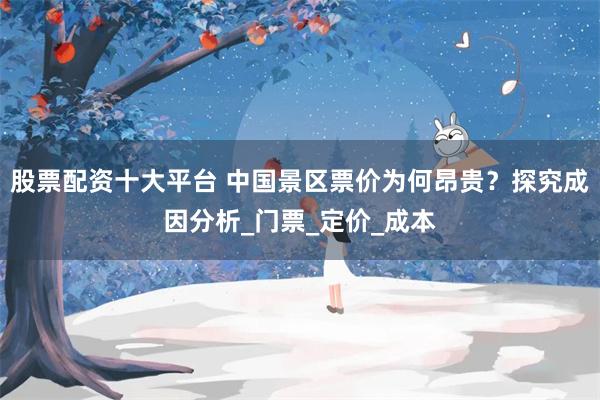 股票配资十大平台 中国景区票价为何昂贵？探究成因分析_门票_定价_成本