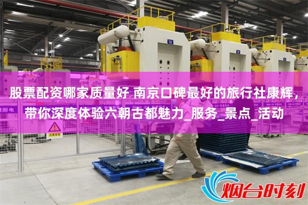 股票配资哪家质量好 南京口碑最好的旅行社康辉，带你深度体验六朝古都魅力_服务_景
