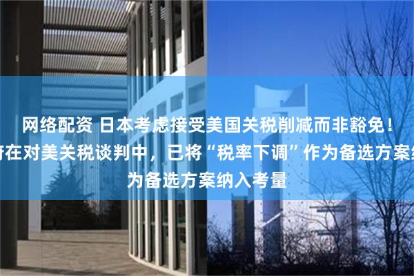 网络配资 日本考虑接受美国关税削减而非豁免！日本政府在对美关税谈判中，已将“税率