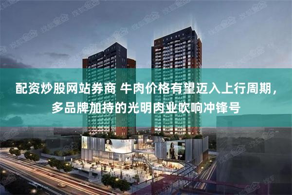 配资炒股网站券商 牛肉价格有望迈入上行周期，多品牌加持的光明肉业吹响冲锋号